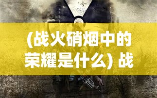 (战火硝烟中的荣耀是什么) 战火硝烟中的荣耀：勇者逐影，英勇无畏的壮举如何定义现代战争的转折点