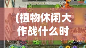 (植物休闲大作战什么时候公测) 【家庭娱乐解锁新选择】 探索植物休闲大作战：给您的家庭聚会添一抹绿意！