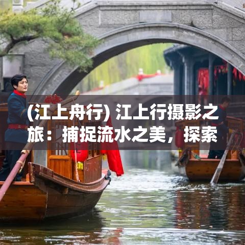 (江上舟行) 江上行摄影之旅：捕捉流水之美，探索自然与文化的和谐共鸣