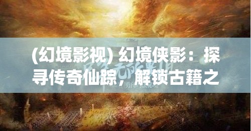 (幻境影视) 幻境侠影：探寻传奇仙踪，解锁古籍之谜的奇幻之旅