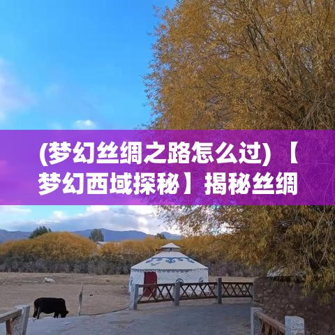 (梦幻丝绸之路怎么过) 【梦幻西域探秘】揭秘丝绸之路：遥远的传说与无限的惊喜