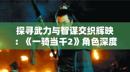 探寻武力与智谋交织辉映：《一骑当千2》角色深度解析与影响力剖析