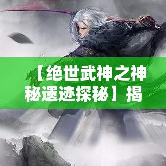 【绝世武神之神秘遗迹探秘】揭秘埋藏于古地下的强大力量，一位武神的重生之旅！